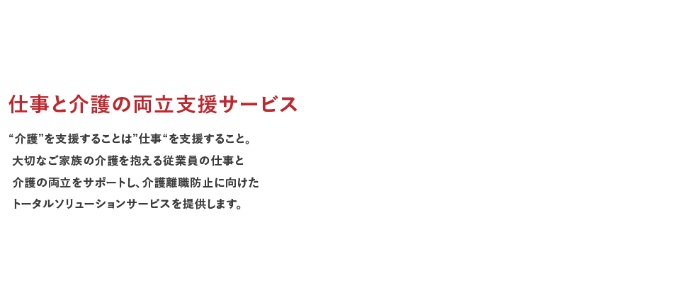 仕事と介護の両立支援サービス “介護”を支援することは”仕事“を支援すること。大切なご家族の介護を抱える従業員の仕事と介護の両立をサポートし、介護離職防止に向けたトータルソリューションサービスを提供します。